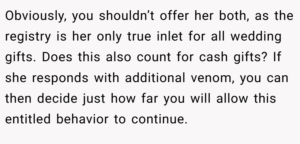 Obviously, you shouldn’t offer her both, as the registry is her only true inlet for all wedding gifts. Does this also count for cash gifts? If she responds with additional venom, you can then decide just how far you will allow this entitled behavior to continue.