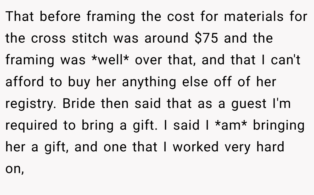 That before framing the cost for materials for the cross stitch was around $75 and the framing was *well* over that, and that I can't afford to buy her anything else off of her registry. Bride then said that as a guest I'm required to bring a gift. I said I *am* bringing her a gift, and one that I worked very hard on,