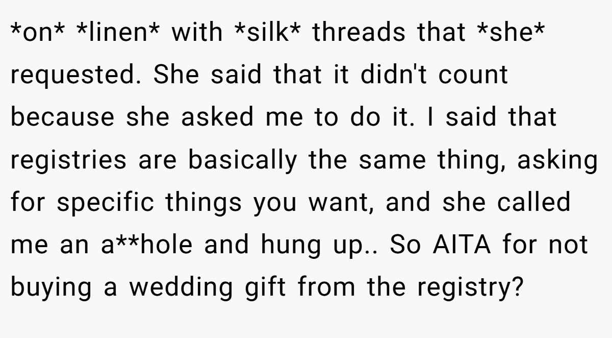 *on* *linen* with *silk* threads that *she* requested. She said that it didn't count because she asked me to do it. I said that registries are basically the same thing, asking for specific things you want, and she called me an a**hole and hung up.. So AITA for not buying a wedding gift from the registry?