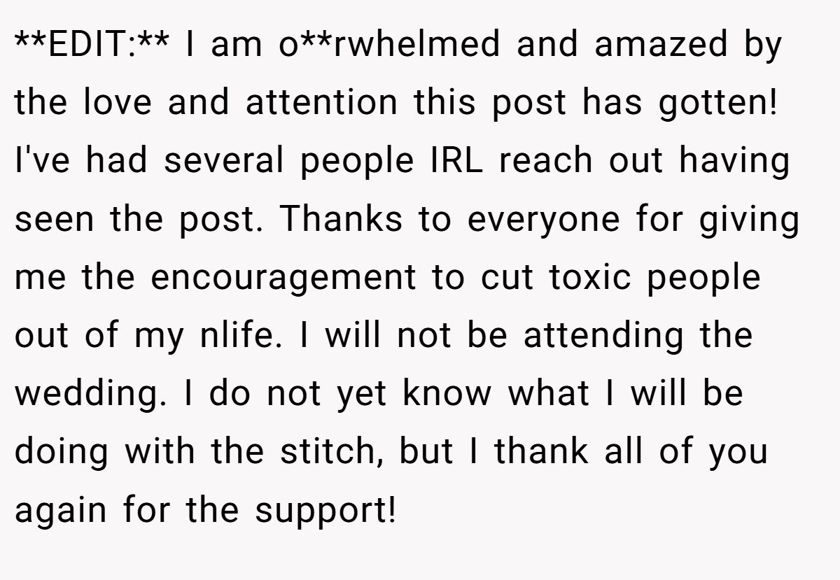 **EDIT:** I am o**rwhelmed and amazed by the love and attention this post has gotten! I've had several people IRL reach out having seen the post. Thanks to everyone for giving me the encouragement to cut toxic people out of my nlife. I will not be attending the wedding. I do not yet know what I will be doing with the stitch, but I thank all of you again for the support!