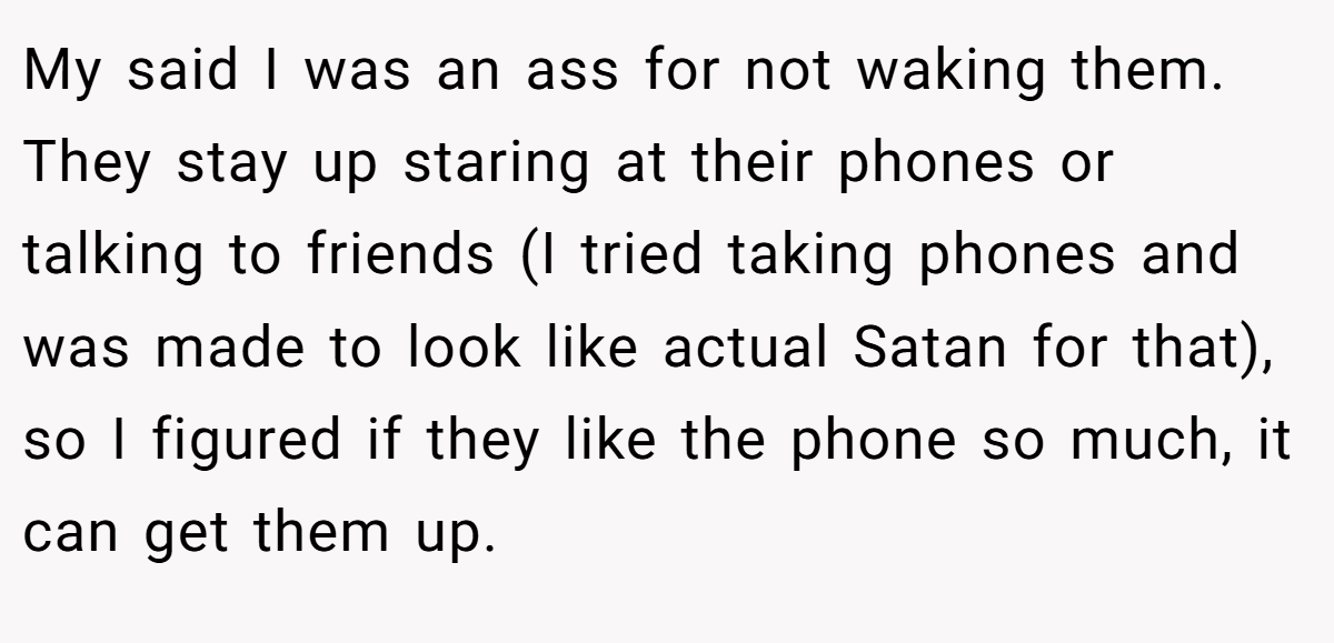 My said I was an ass for not waking them. They stay up staring at their phones or talking to friends (I tried taking phones and was made to look like actual Satan for that), so I figured if they like the phone so much, it can get them up.