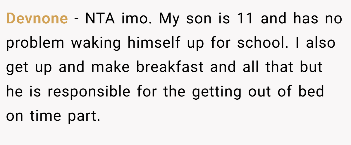 Devnone − NTA imo. My son is 11 and has no problem waking himself up for school. I also get up and make breakfast and all that but he is responsible for the getting out of bed on time part.