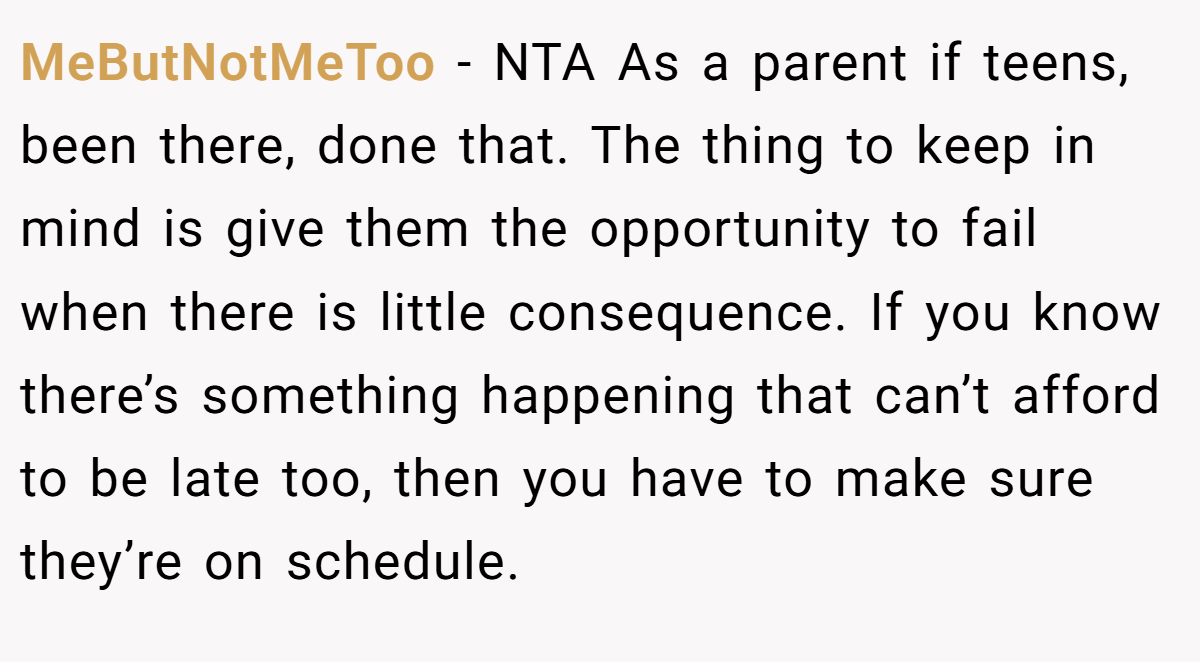 MeButNotMeToo − NTA As a parent if teens, been there, done that. The thing to keep in mind is give them the opportunity to fail when there is little consequence. If you know there’s something happening that can’t afford to be late too, then you have to make sure they’re on schedule.