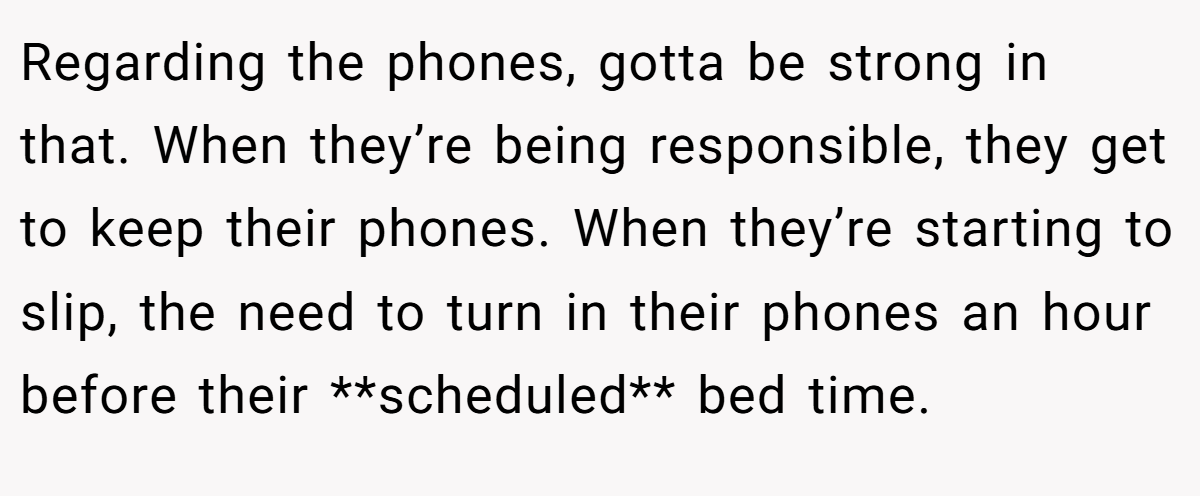 Regarding the phones, gotta be strong in that. When they’re being responsible, they get to keep their phones. When they’re starting to slip, the need to turn in their phones an hour before their **scheduled** bed time.