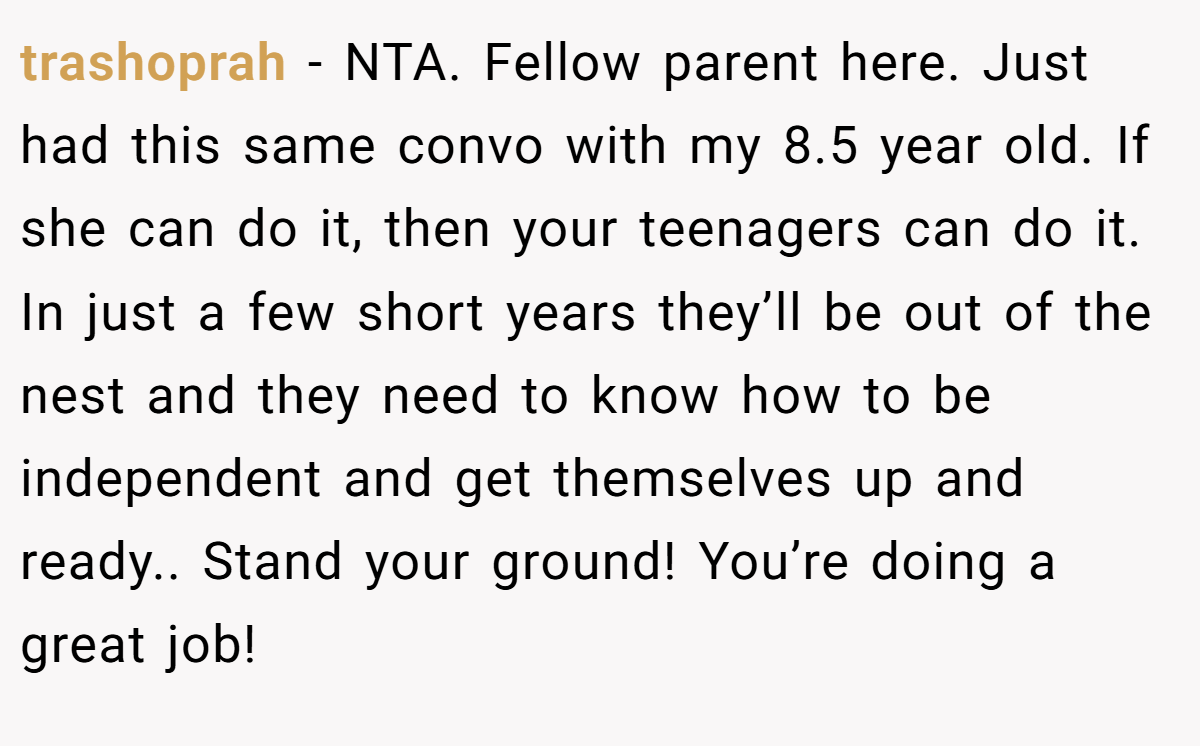 trashoprah − NTA. Fellow parent here. Just had this same convo with my 8.5 year old. If she can do it, then your teenagers can do it. In just a few short years they’ll be out of the nest and they need to know how to be independent and get themselves up and ready.. Stand your ground! You’re doing a great job!