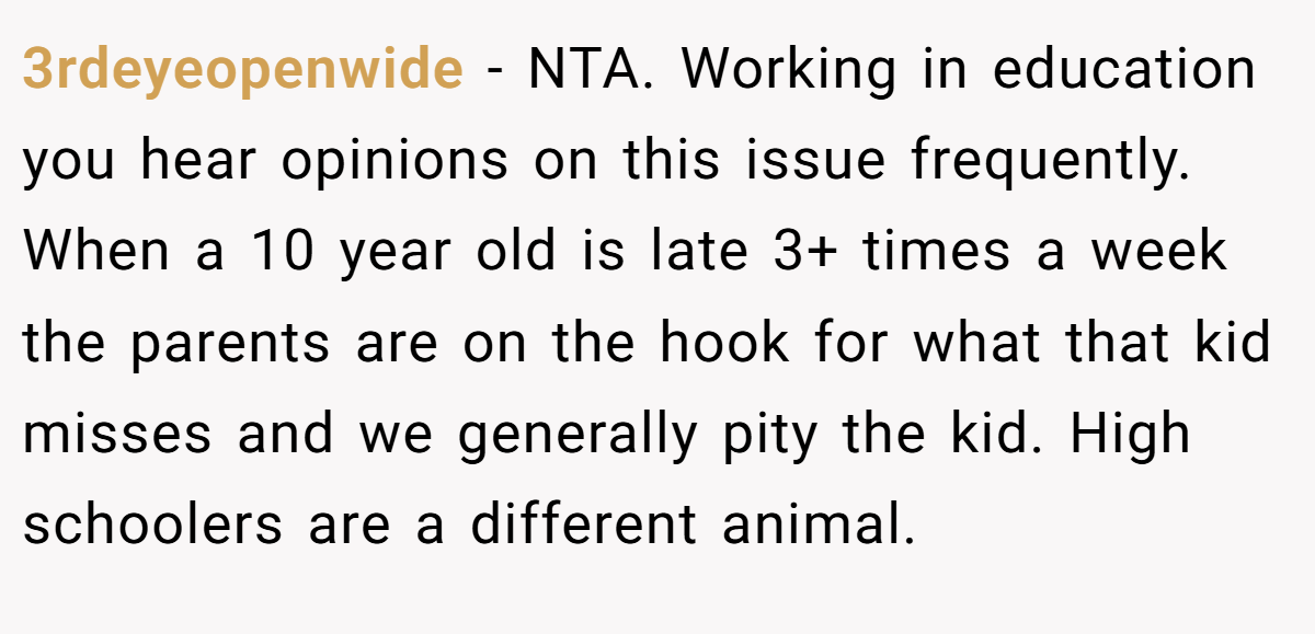 3rdeyeopenwide − NTA. Working in education you hear opinions on this issue frequently. When a 10 year old is late 3+ times a week the parents are on the hook for what that kid misses and we generally pity the kid. High schoolers are a different animal.