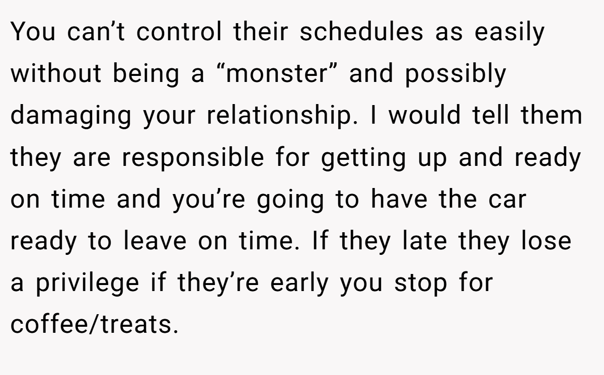 You can’t control their schedules as easily without being a “monster” and possibly damaging your relationship. I would tell them they are responsible for getting up and ready on time and you’re going to have the car ready to leave on time. If they late they lose a privilege if they’re early you stop for coffee/treats.