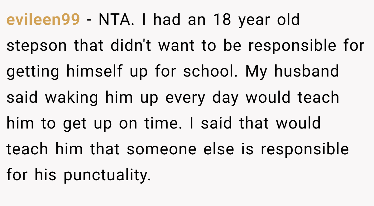 evileen99 − NTA. I had an 18 year old stepson that didn't want to be responsible for getting himself up for school. My husband said waking him up every day would teach him to get up on time. I said that would teach him that someone else is responsible for his punctuality.