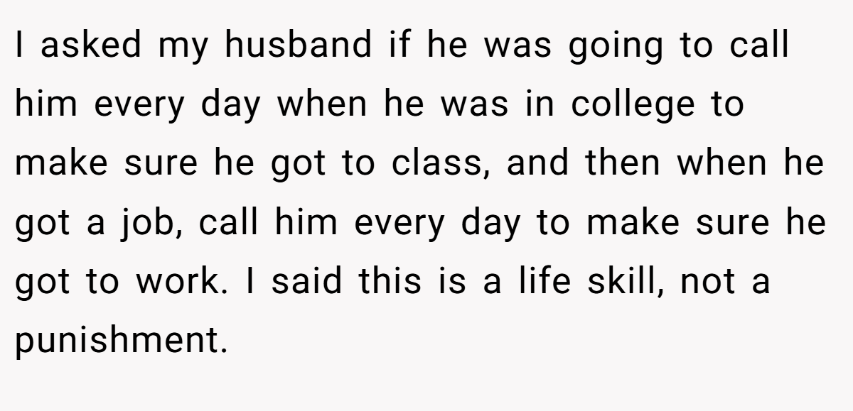 I asked my husband if he was going to call him every day when he was in college to make sure he got to class, and then when he got a job, call him every day to make sure he got to work. I said this is a life skill, not a punishment.