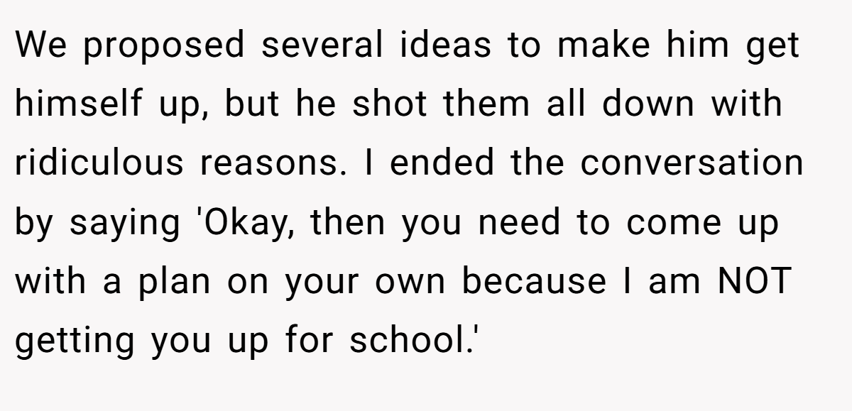 We proposed several ideas to make him get himself up, but he shot them all down with ridiculous reasons. I ended the conversation by saying 'Okay, then you need to come up with a plan on your own because I am NOT getting you up for school.'