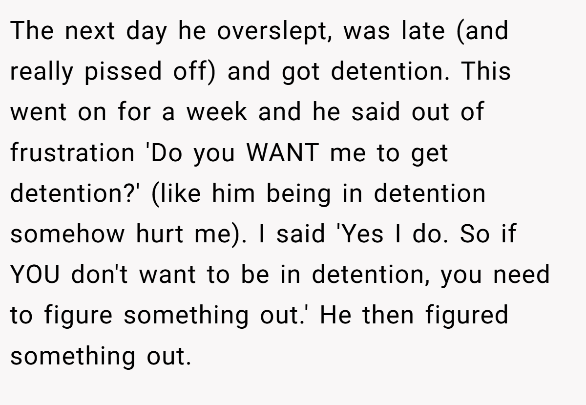 The next day he overslept, was late (and really pissed off) and got detention. This went on for a week and he said out of frustration 'Do you WANT me to get detention?' (like him being in detention somehow hurt me). I said 'Yes I do. So if YOU don't want to be in detention, you need to figure something out.' He then figured something out.