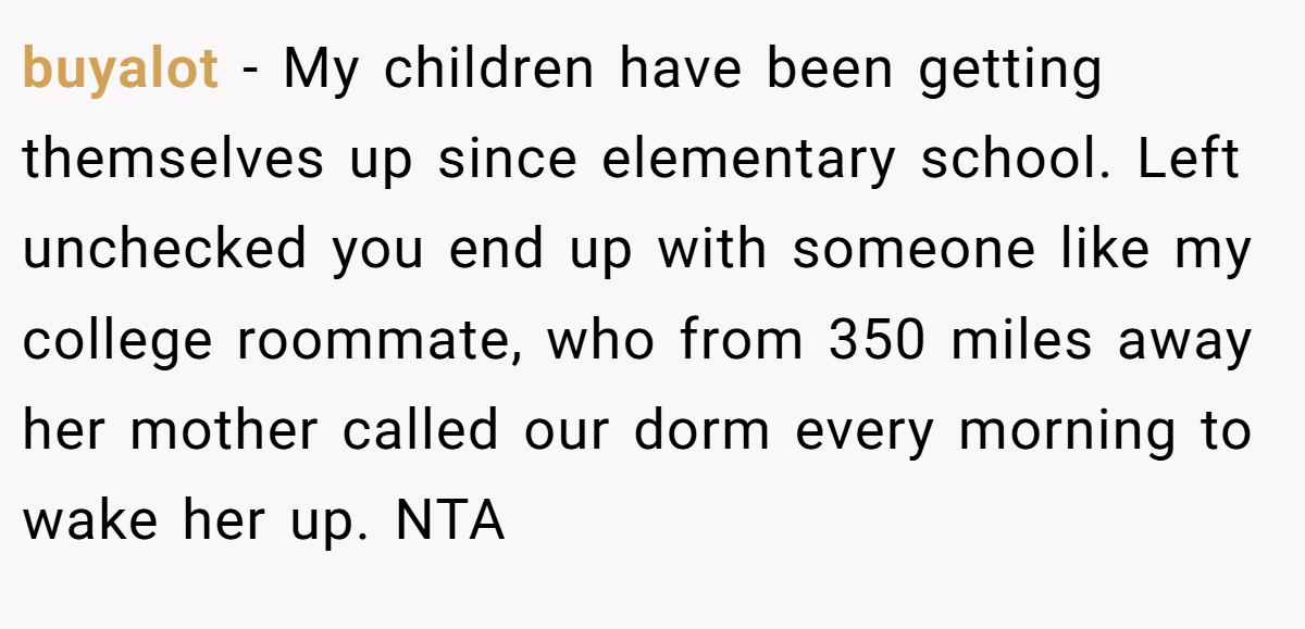 buyalot − My children have been getting themselves up since elementary school. Left unchecked you end up with someone like my college roommate, who from 350 miles away her mother called our dorm every morning to wake her up. NTA