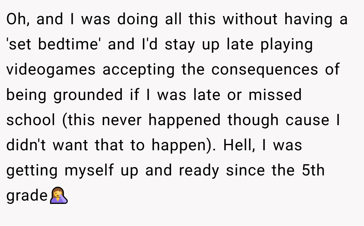 Oh, and I was doing all this without having a 'set bedtime' and I'd stay up late playing videogames accepting the consequences of being grounded if I was late or missed school (this never happened though cause I didn't want that to happen). Hell, I was getting myself up and ready since the 5th grade🤦