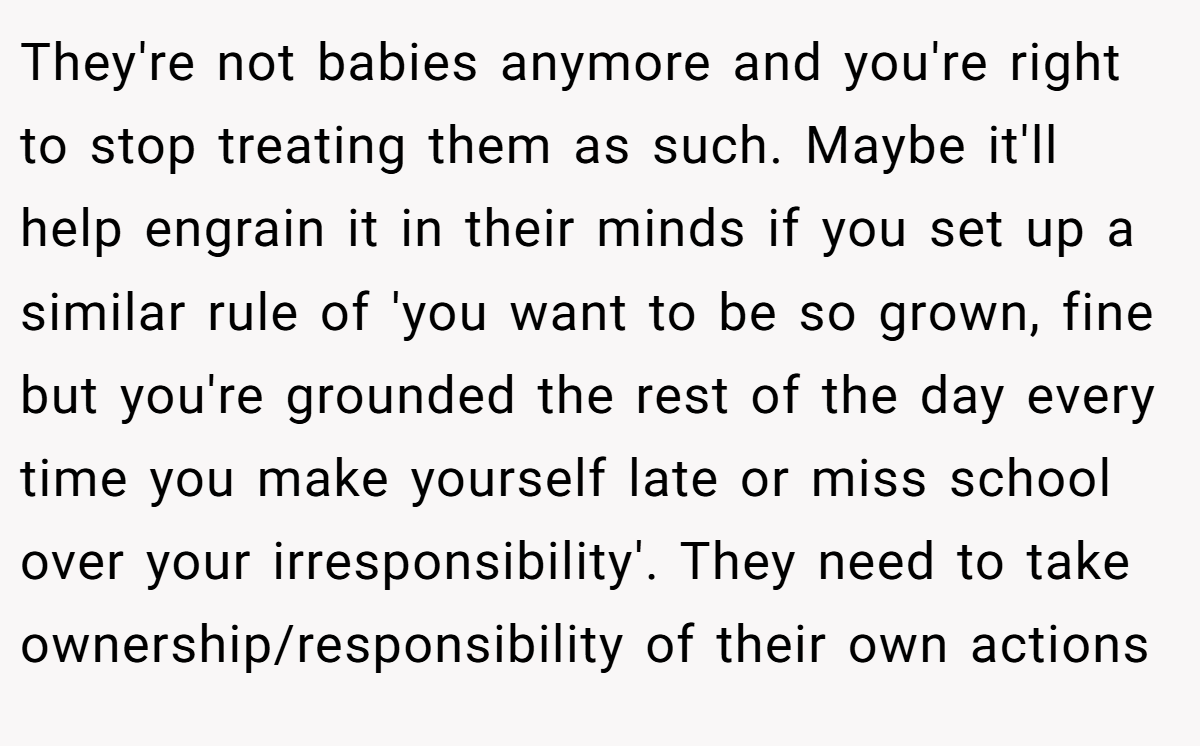 They're not babies anymore and you're right to stop treating them as such. Maybe it'll help engrain it in their minds if you set up a similar rule of 'you want to be so grown, fine but you're grounded the rest of the day every time you make yourself late or miss school over your irresponsibility'. They need to take ownership/responsibility of their own actions