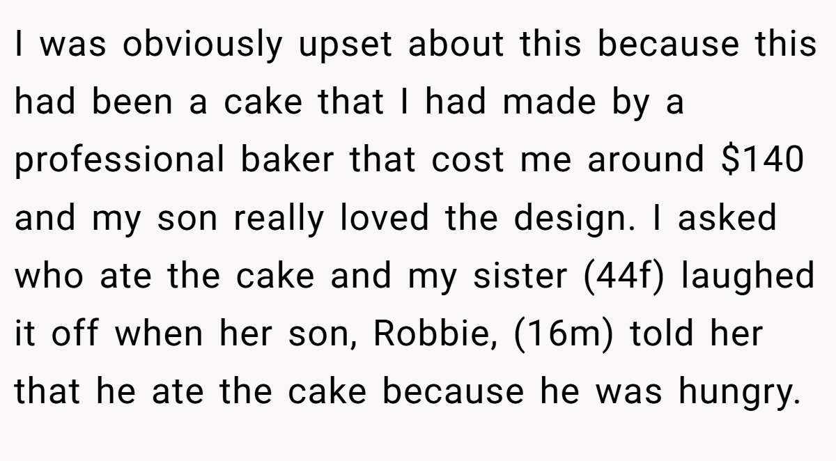 I was obviously upset about this because this had been a cake that I had made by a professional baker that cost me around $140 and my son really loved the design. I asked who ate the cake and my sister (44f) laughed it off when her son, Robbie, (16m) told her that he ate the cake because he was hungry.