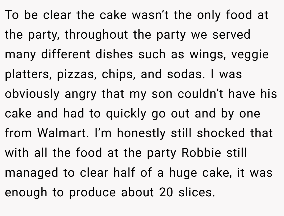To be clear the cake wasn’t the only food at the party, throughout the party we served many different dishes such as wings, veggie platters, pizzas, chips, and sodas. I was obviously angry that my son couldn’t have his cake and had to quickly go out and by one from Walmart. I’m honestly still shocked that with all the food at the party Robbie still managed to clear half of a huge cake, it was enough to produce about 20 slices.