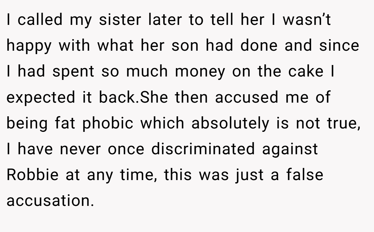 I called my sister later to tell her I wasn’t happy with what her son had done and since I had spent so much money on the cake I expected it back.She then accused me of being fat phobic which absolutely is not true, I have never once discriminated against Robbie at any time, this was just a false accusation.