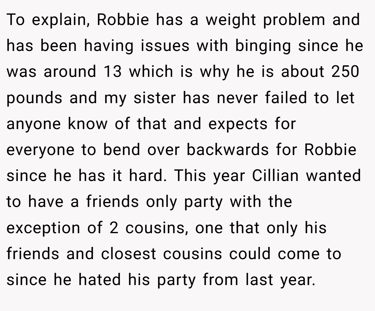 To explain, Robbie has a weight problem and has been having issues with binging since he was around 13 which is why he is about 250 pounds and my sister has never failed to let anyone know of that and expects for everyone to bend over backwards for Robbie since he has it hard. This year Cillian wanted to have a friends only party with the exception of 2 cousins, one that only his friends and closest cousins could come to since he hated his party from last year.