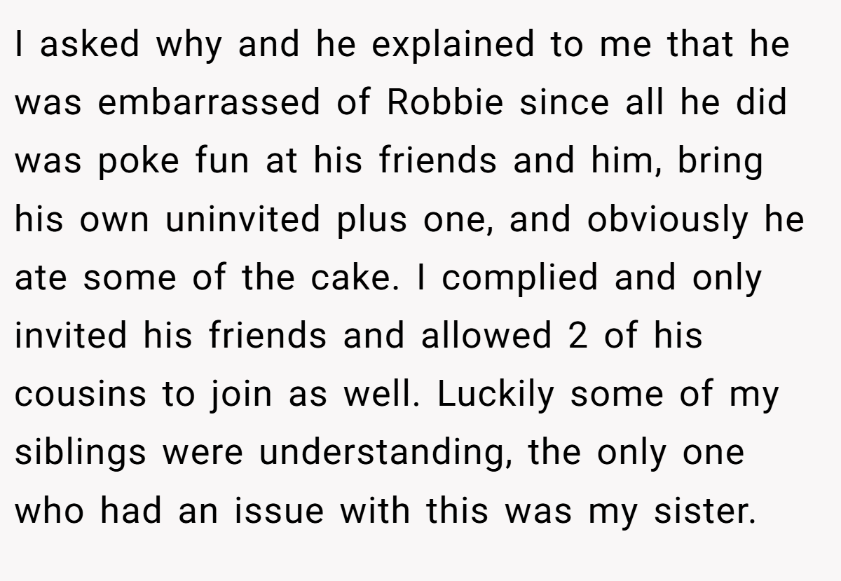I asked why and he explained to me that he was embarrassed of Robbie since all he did was poke fun at his friends and him, bring his own uninvited plus one, and obviously he ate some of the cake. I complied and only invited his friends and allowed 2 of his cousins to join as well. Luckily some of my siblings were understanding, the only one who had an issue with this was my sister.