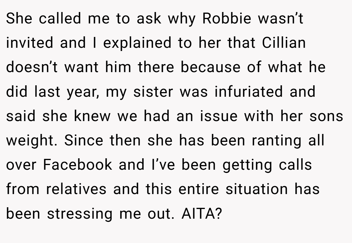 She called me to ask why Robbie wasn’t invited and I explained to her that Cillian doesn’t want him there because of what he did last year, my sister was infuriated and said she knew we had an issue with her sons weight. Since then she has been ranting all over Facebook and I’ve been getting calls from relatives and this entire situation has been stressing me out. AITA?
