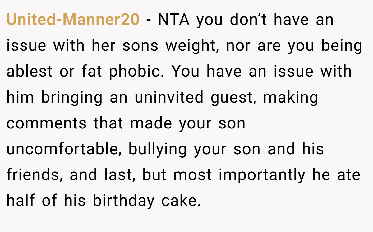 United-Manner20 − NTA you don’t have an issue with her sons weight, nor are you being ablest or fat phobic. You have an issue with him bringing an uninvited guest, making comments that made your son uncomfortable, bullying your son and his friends, and last, but most importantly he ate half of his birthday cake.