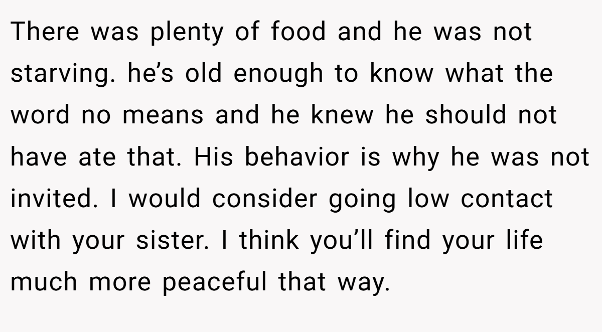 There was plenty of food and he was not starving. he’s old enough to know what the word no means and he knew he should not have ate that. His behavior is why he was not invited. I would consider going low contact with your sister. I think you’ll find your life much more peaceful that way.