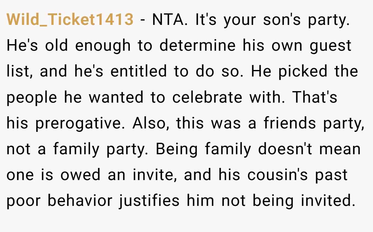 Wild_Ticket1413 − NTA. It's your son's party. He's old enough to determine his own guest list, and he's entitled to do so. He picked the people he wanted to celebrate with. That's his prerogative. Also, this was a friends party, not a family party. Being family doesn't mean one is owed an invite, and his cousin's past poor behavior justifies him not being invited.