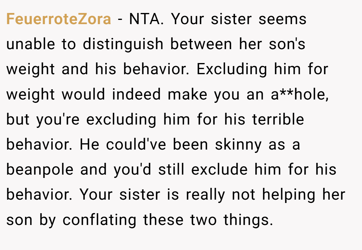 FeuerroteZora − NTA. Your sister seems unable to distinguish between her son's weight and his behavior. Excluding him for weight would indeed make you an a**hole, but you're excluding him for his terrible behavior. He could've been skinny as a beanpole and you'd still exclude him for his behavior. Your sister is really not helping her son by conflating these two things.