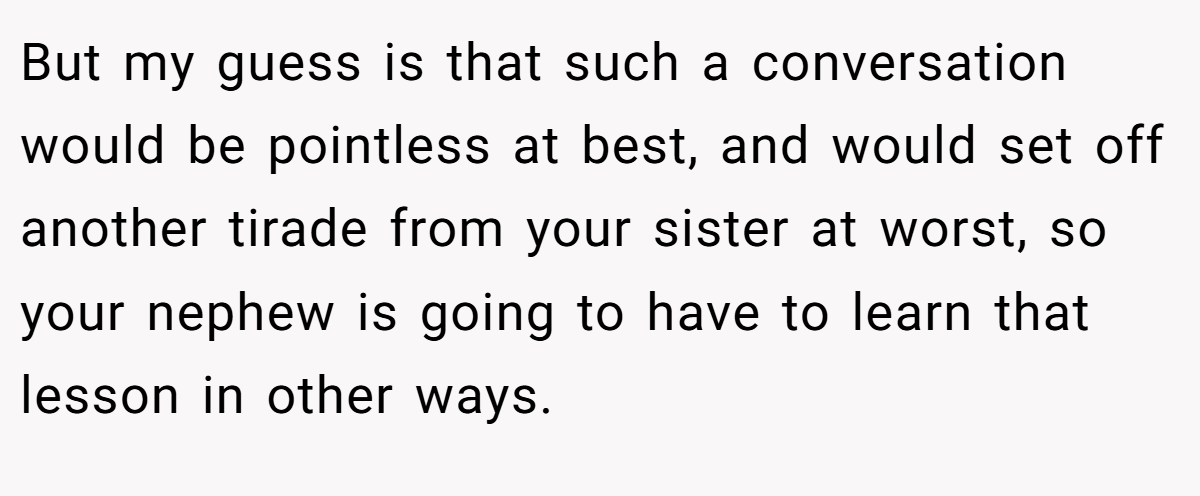 But my guess is that such a conversation would be pointless at best, and would set off another tirade from your sister at worst, so your nephew is going to have to learn that lesson in other ways.