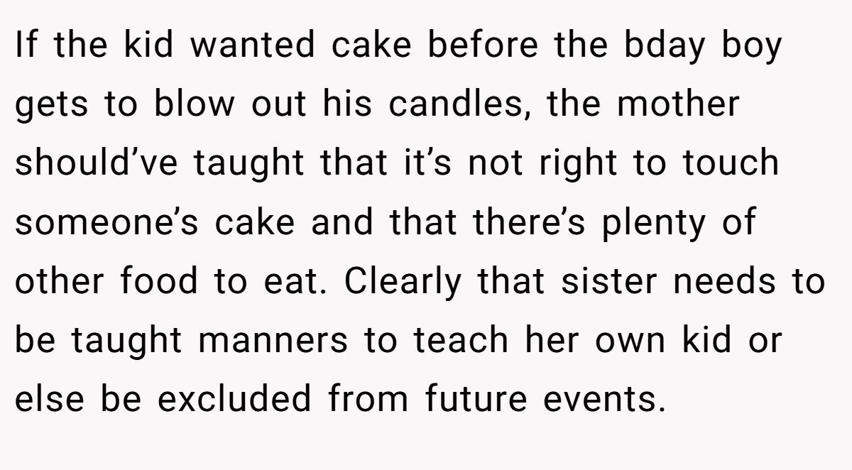 If the kid wanted cake before the bday boy gets to blow out his candles, the mother should’ve taught that it’s not right to touch someone’s cake and that there’s plenty of other food to eat. Clearly that sister needs to be taught manners to teach her own kid or else be excluded from future events.