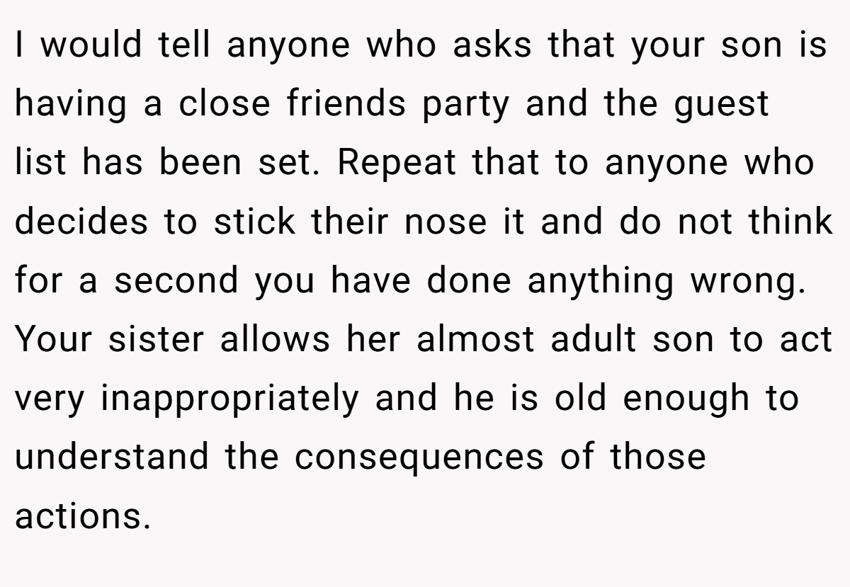 I would tell anyone who asks that your son is having a close friends party and the guest list has been set. Repeat that to anyone who decides to stick their nose it and do not think for a second you have done anything wrong. Your sister allows her almost adult son to act very inappropriately and he is old enough to understand the consequences of those actions.