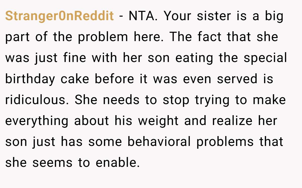 Stranger0nReddit − NTA. Your sister is a big part of the problem here. The fact that she was just fine with her son eating the special birthday cake before it was even served is ridiculous. She needs to stop trying to make everything about his weight and realize her son just has some behavioral problems that she seems to enable.