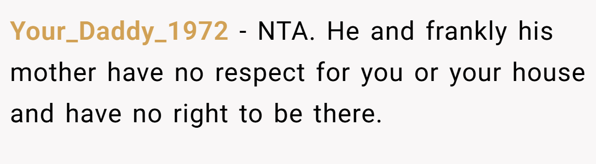 Your_Daddy_1972 − NTA. He and frankly his mother have no respect for you or your house and have no right to be there.