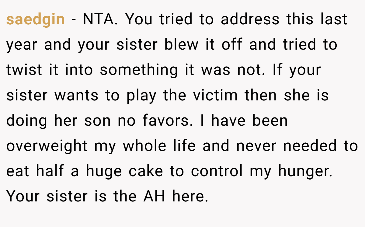 saedgin − NTA. You tried to address this last year and your sister blew it off and tried to twist it into something it was not. If your sister wants to play the victim then she is doing her son no favors. I have been overweight my whole life and never needed to eat half a huge cake to control my hunger. Your sister is the AH here.