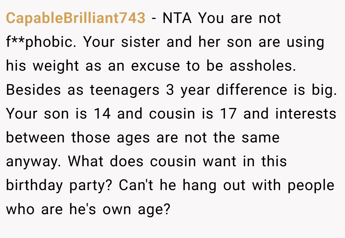 CapableBrilliant743 − NTA You are not f**phobic. Your sister and her son are using his weight as an excuse to be assholes. Besides as teenagers 3 year difference is big. Your son is 14 and cousin is 17 and interests between those ages are not the same anyway. What does cousin want in this birthday party? Can't he hang out with people who are he's own age?
