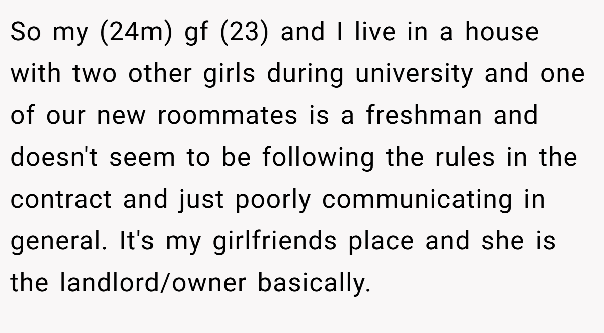 So my (24m) gf (23) and I live in a house with two other girls during university and one of our new roommates is a freshman and doesn't seem to be following the rules in the contract and just poorly communicating in general. It's my girlfriends place and she is the landlord/owner basically.