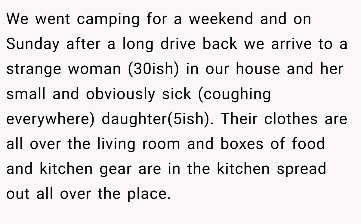 We went camping for a weekend and on Sunday after a long drive back we arrive to a strange woman (30ish) in our house and her small and obviously sick (coughing everywhere) daughter(5ish). Their clothes are all over the living room and boxes of food and kitchen gear are in the kitchen spread out all over the place.