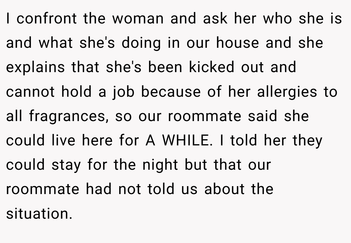I confront the woman and ask her who she is and what she's doing in our house and she explains that she's been kicked out and cannot hold a job because of her allergies to all fragrances, so our roommate said she could live here for A WHILE. I told her they could stay for the night but that our roommate had not told us about the situation.