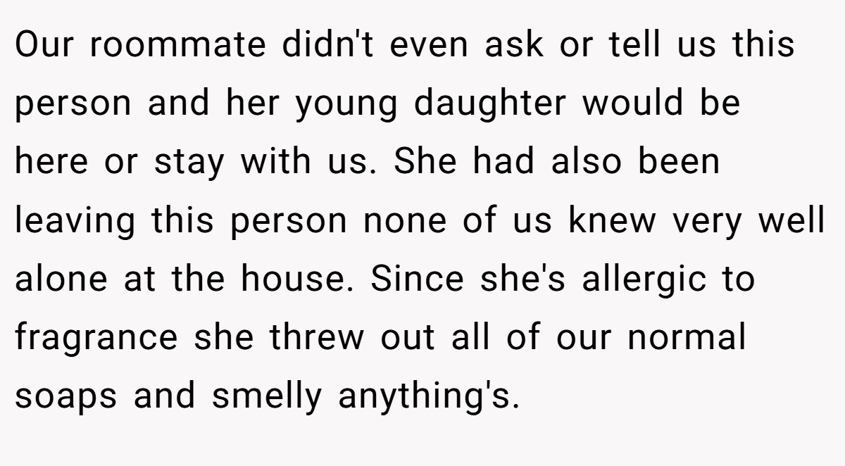 Our roommate didn't even ask or tell us this person and her young daughter would be here or stay with us. She had also been leaving this person none of us knew very well alone at the house. Since she's allergic to fragrance she threw out all of our normal soaps and smelly anything's.