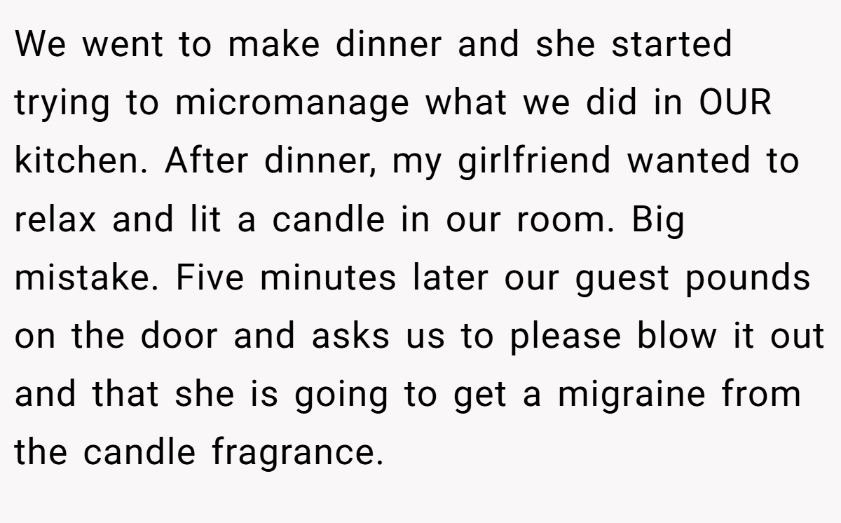 We went to make dinner and she started trying to micromanage what we did in OUR kitchen. After dinner, my girlfriend wanted to relax and lit a candle in our room. Big mistake. Five minutes later our guest pounds on the door and asks us to please blow it out and that she is going to get a migraine from the candle fragrance.