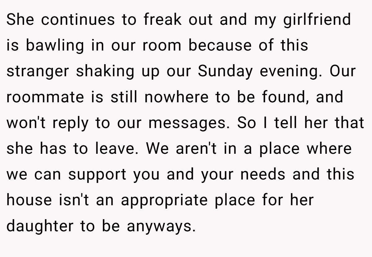 She continues to freak out and my girlfriend is bawling in our room because of this stranger shaking up our Sunday evening. Our roommate is still nowhere to be found, and won't reply to our messages. So I tell her that she has to leave. We aren't in a place where we can support you and your needs and this house isn't an appropriate place for her daughter to be anyways.