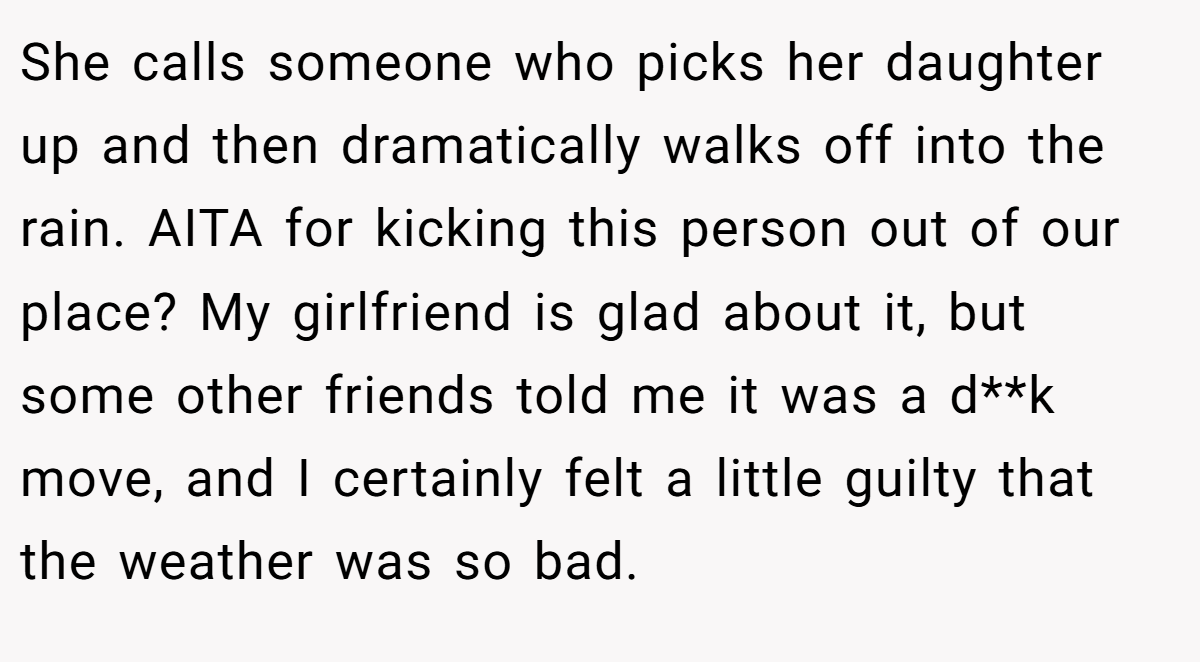 She calls someone who picks her daughter up and then dramatically walks off into the rain. AITA for kicking this person out of our place? My girlfriend is glad about it, but some other friends told me it was a d**k move, and I certainly felt a little guilty that the weather was so bad.