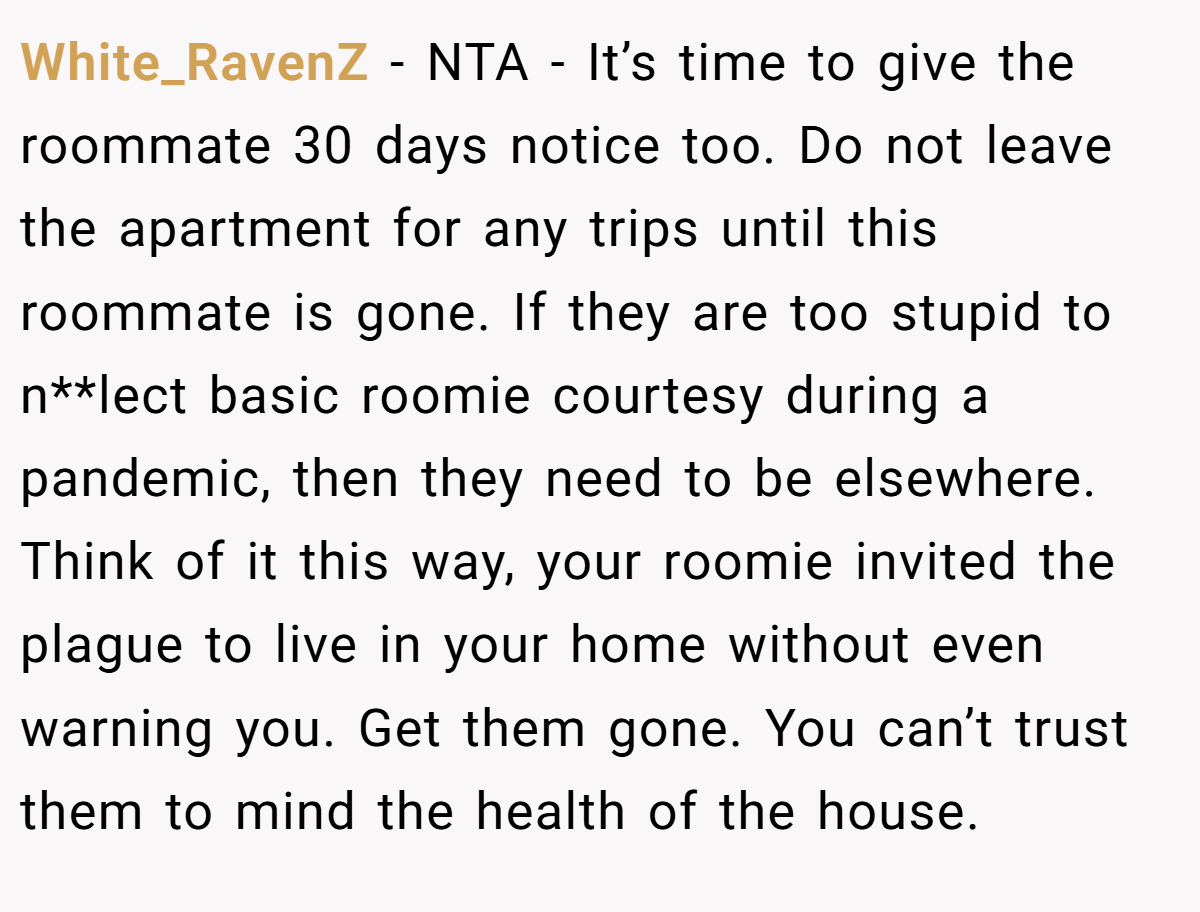 White_RavenZ - NTA - It’s time to give the roommate 30 days notice too. Do not leave the apartment for any trips until this roommate is gone. If they are too stupid to n**lect basic roomie courtesy during a pandemic, then they need to be elsewhere. Think of it this way, your roomie invited the plague to live in your home without even warning you. Get them gone. You can’t trust them to mind the health of the house.
