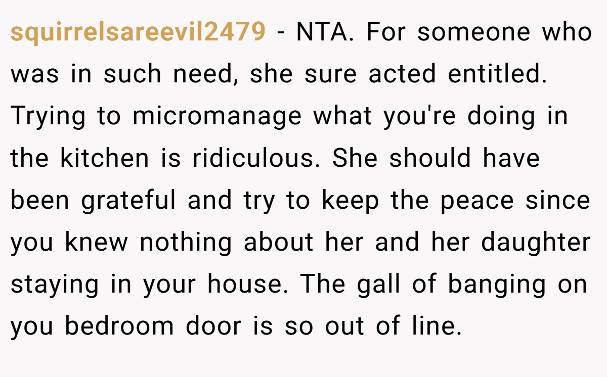 squirrelsareevil2479 - NTA. For someone who was in such need, she sure acted entitled. Trying to micromanage what you're doing in the kitchen is ridiculous. She should have been grateful and try to keep the peace since you knew nothing about her and her daughter staying in your house. The gall of banging on you bedroom door is so out of line.