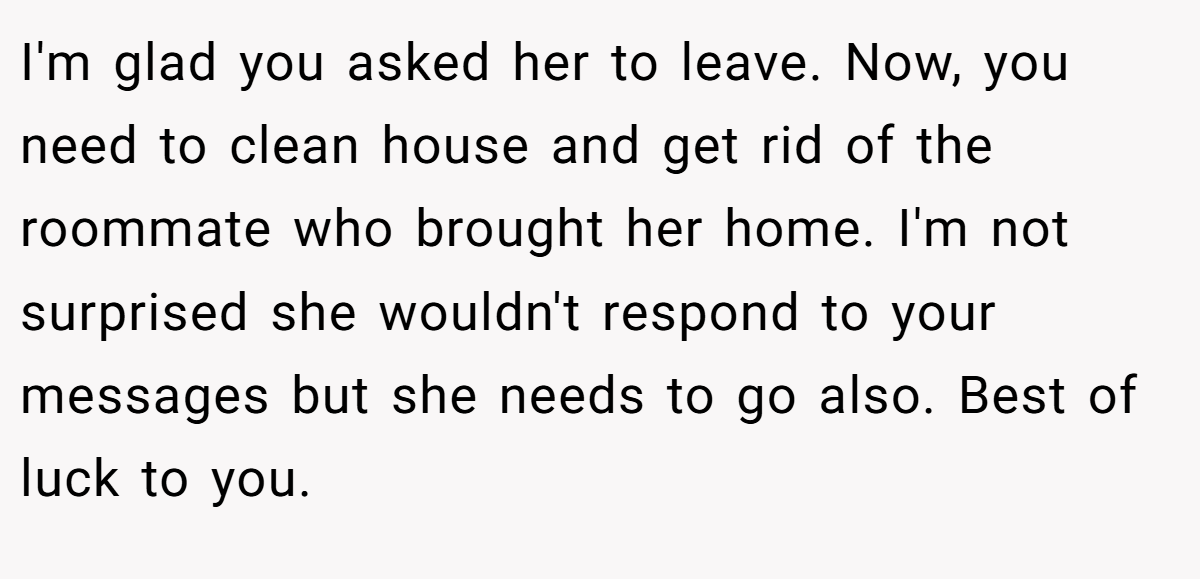 I'm glad you asked her to leave. Now, you need to clean house and get rid of the roommate who brought her home. I'm not surprised she wouldn't respond to your messages but she needs to go also. Best of luck to you.