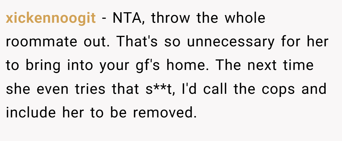 xickennoogit - NTA, throw the whole roommate out. That's so unnecessary for her to bring into your gf's home. The next time she even tries that s**t, I'd call the cops and include her to be removed.