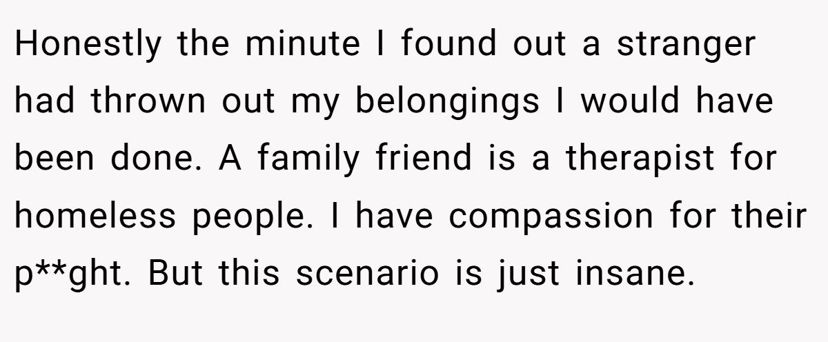 Honestly the minute I found out a stranger had thrown out my belongings I would have been done. A family friend is a therapist for homeless people. I have compassion for their p**ght. But this scenario is just insane.