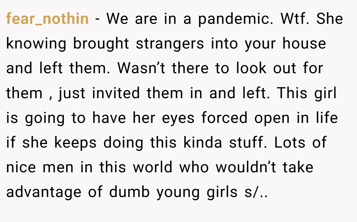 fear_nothin - We are in a pandemic. Wtf. She knowing brought strangers into your house and left them. Wasn’t there to look out for them , just invited them in and left. This girl is going to have her eyes forced open in life if she keeps doing this kinda stuff. Lots of nice men in this world who wouldn’t take advantage of dumb young girls s/..