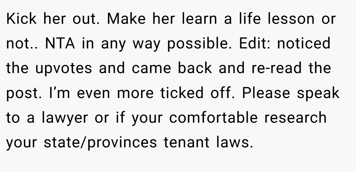Kick her out. Make her learn a life lesson or not.. NTA in any way possible. Edit: noticed the upvotes and came back and re-read the post. I’m even more ticked off. Please speak to a lawyer or if your comfortable research your state/provinces tenant laws.