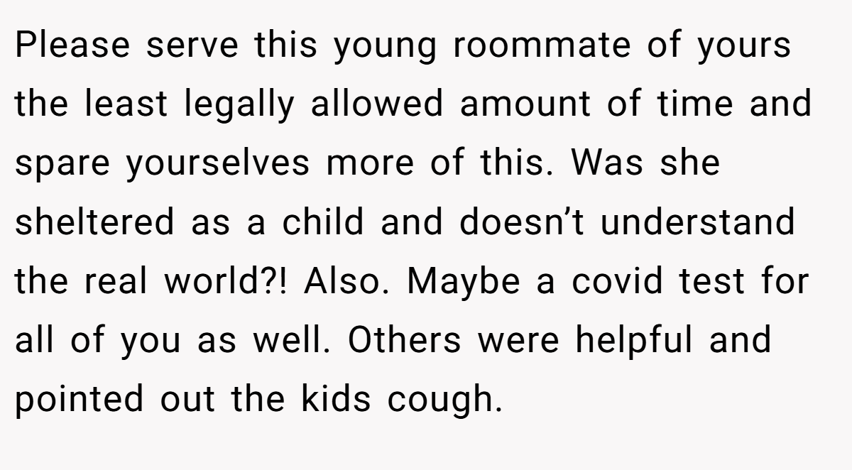 Please serve this young roommate of yours the least legally allowed amount of time and spare yourselves more of this. Was she sheltered as a child and doesn’t understand the real world?! Also. Maybe a covid test for all of you as well. Others were helpful and pointed out the kids cough.